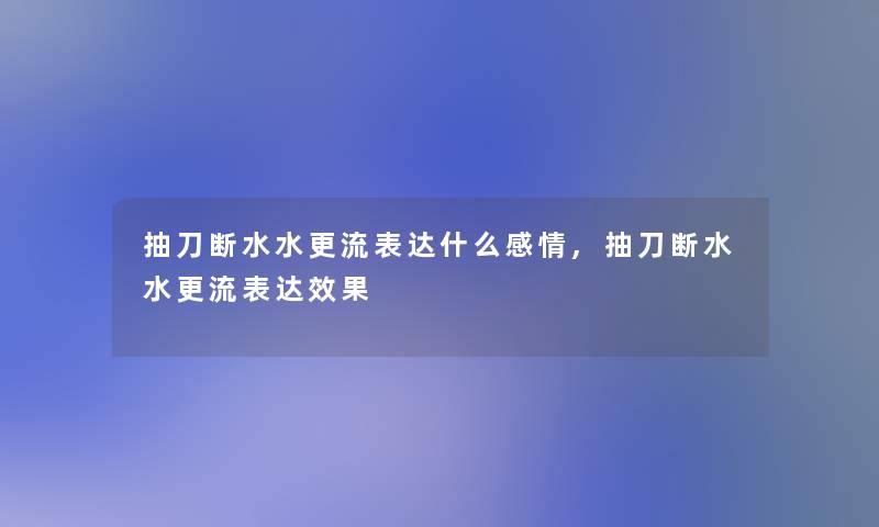 抽刀断水水更流表达什么感情,抽刀断水水更流表达效果