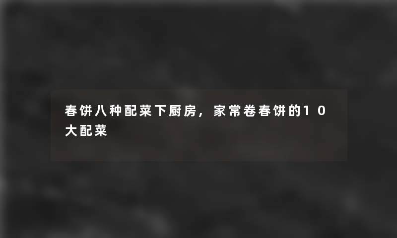 春饼八种配菜下厨房,家常卷春饼的10大配菜 春饼八种配菜下厨房,家常卷春饼的10大配菜