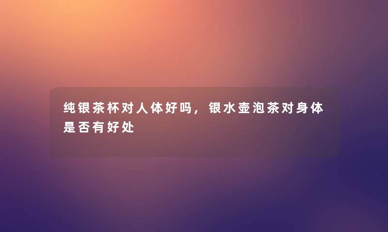 纯银茶杯对人体好吗,银水壶泡茶对身体是否有好处 纯银茶杯对人体好吗,银水壶泡茶对身体是否有好处