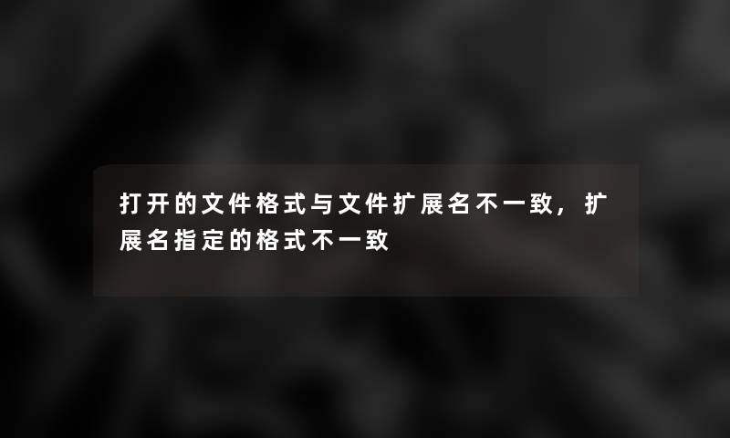 打开的文件格式与文件扩展名不一致,扩展名指定的格式不一致 打开的文件格式与文件扩展名不一致,扩展名指定的格式不一致