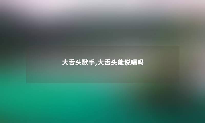 大舌头歌手,大舌头能说唱吗 大舌头歌手,大舌头能说唱吗