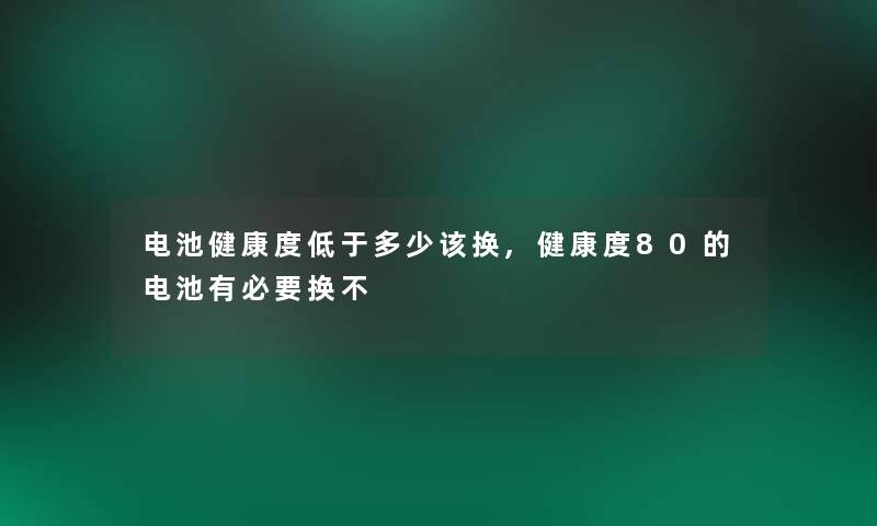 电池健康度低于多少该换,健康度80的电池有必要换不 电池健康度低于多少该换,健康度80的电池有必要换不