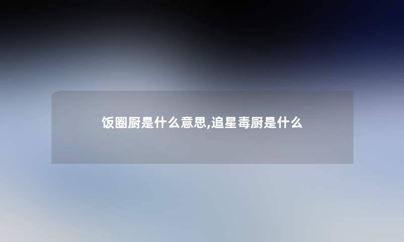 饭圈厨是什么意思,追星毒厨是什么 饭圈厨是什么意思,追星毒厨是什么