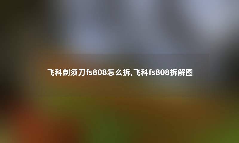 飞科剃须刀fs808怎么拆,飞科fs808拆解图 飞科剃须刀fs808怎么拆,飞科fs808拆解图