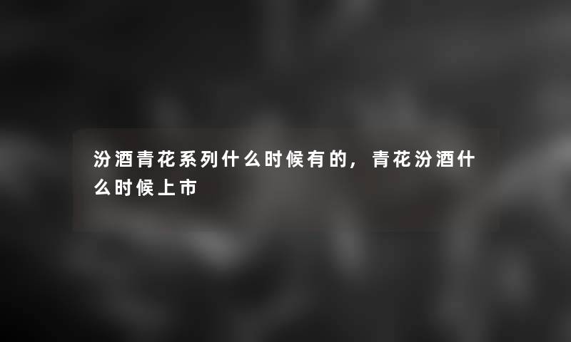 汾酒青花系列什么时候有的,青花汾酒什么时候上市 汾酒青花系列什么时候有的,青花汾酒什么时候上市