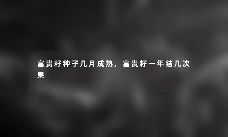 富贵籽种子几月成熟,富贵籽一年结几次果 富贵籽种子几月成熟,富贵籽一年结几次果