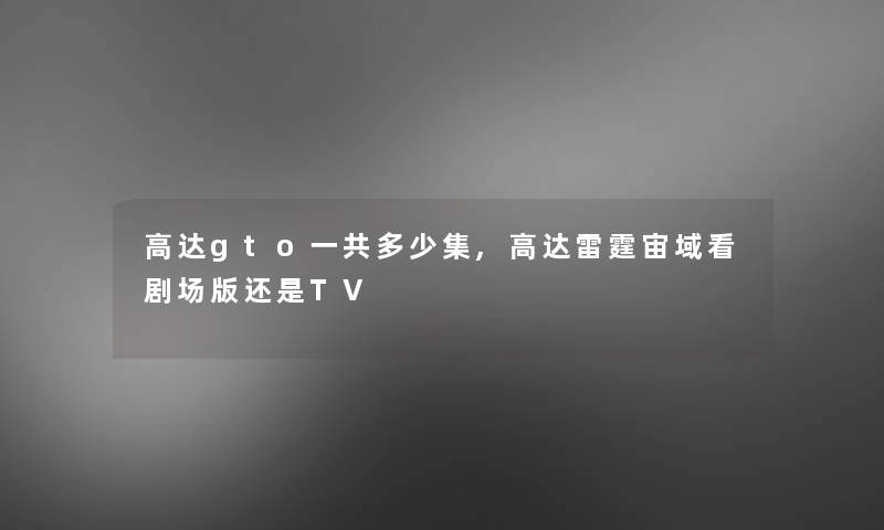 高达gto一共多少集,高达雷霆宙域看剧场版还是TV 高达gto一共多少集,高达雷霆宙域看剧场版还是TV