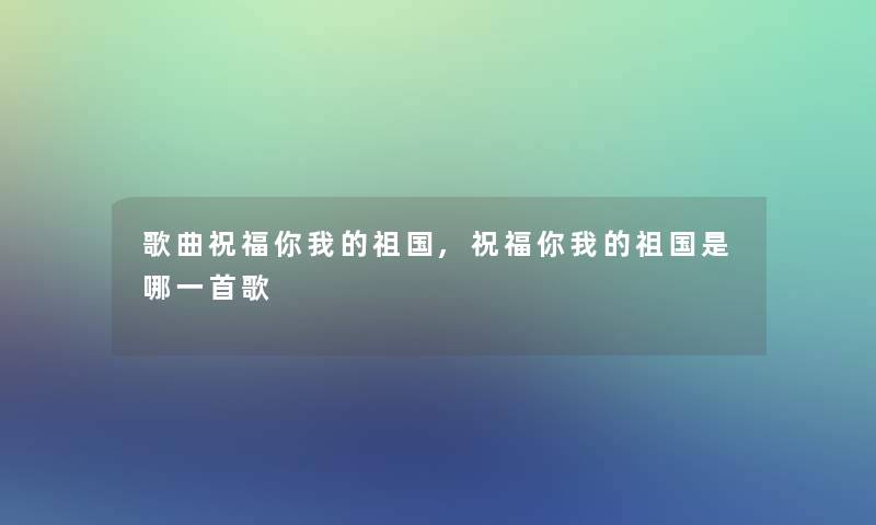 歌曲祝福你我的祖国,祝福你我的祖国是哪一首歌 歌曲祝福你我的祖国,祝福你我的祖国是哪一首歌