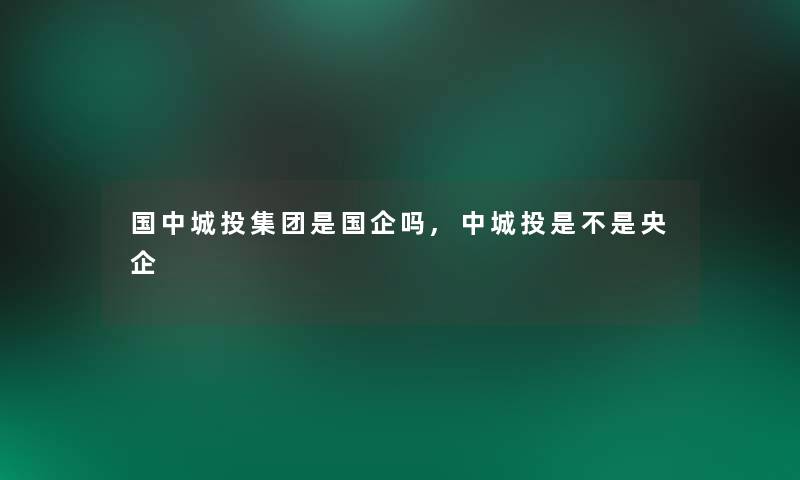 国中城投集团是国企吗,中城投是不是央企 国中城投集团是国企吗,中城投是不是央企