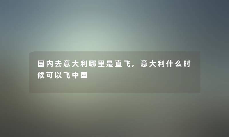 国内去意大利哪里是直飞,意大利什么时候可以飞中国 国内去意大利哪里是直飞,意大利什么时候可以飞中国