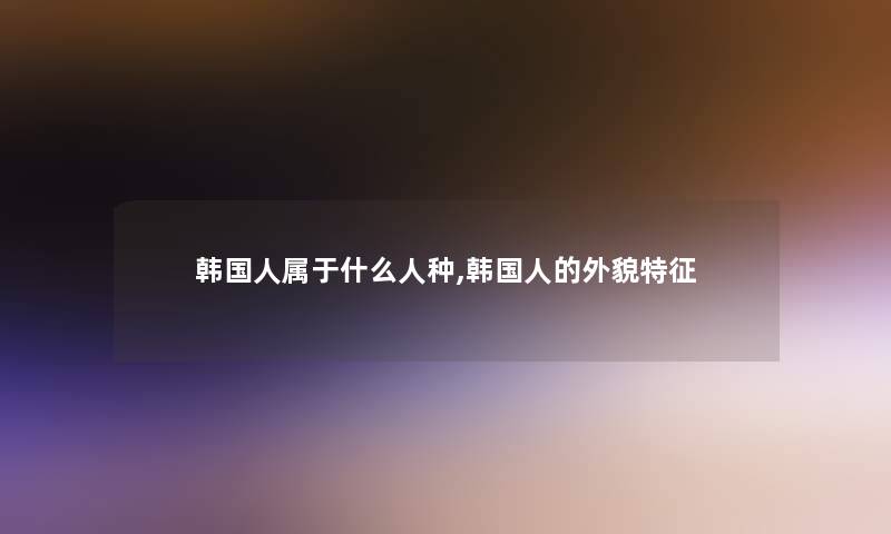 韩国人属于什么人种,韩国人的外貌特征 韩国人属于什么人种,韩国人的外貌特征
