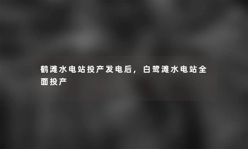 鹤滩水电站投产发电后,白鹭滩水电站全面投产