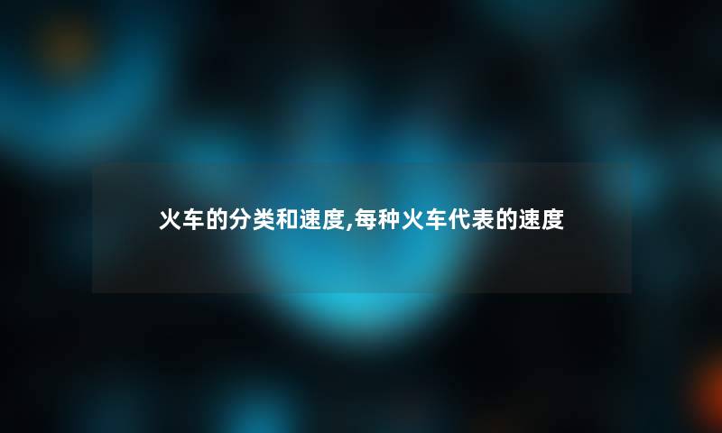 火车的分类和速度,每种火车代表的速度 火车的分类和速度,每种火车代表的速度