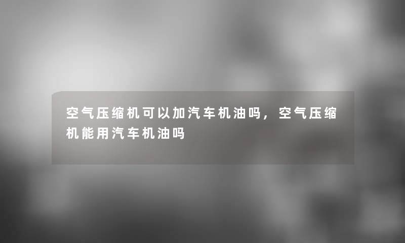 空气压缩机可以加汽车机油吗,空气压缩机能用汽车机油吗