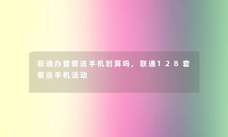 联通办套餐送手机划算吗,联通128套餐送手机活动 联通办套餐送手机划算吗,联通128套餐送手机活动