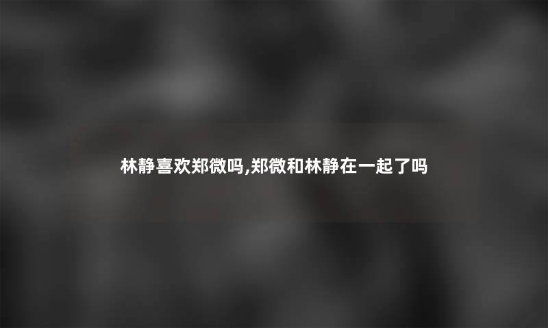 林静喜欢郑微吗,郑微和林静在一起了吗 林静喜欢郑微吗,郑微和林静在一起了吗