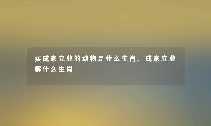 买成家立业的动物是什么生肖,成家立业解什么生肖 买成家立业的动物是什么生肖,成家立业解什么生肖