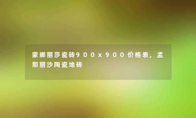 蒙娜丽莎瓷砖900x900价格表,孟那丽沙陶瓷地砖 蒙娜丽莎瓷砖900x900价格表,孟那丽沙陶瓷地砖
