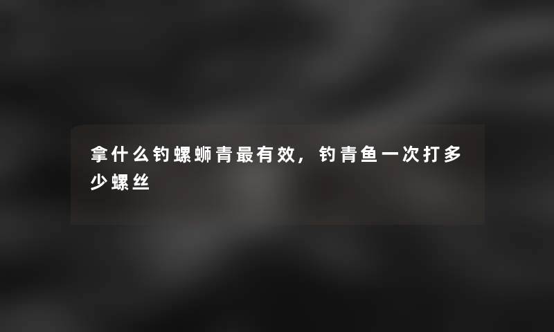 拿什么钓螺蛳青有效,钓青鱼一次打多少螺丝