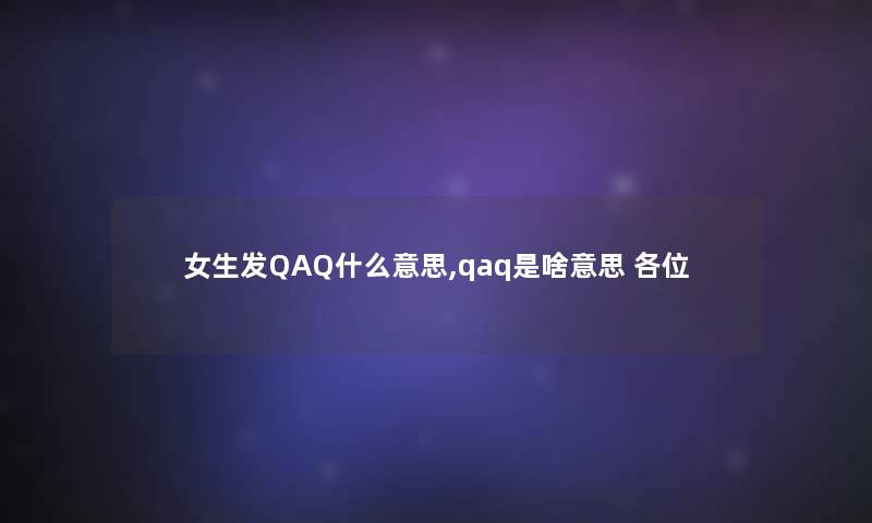 女生发QAQ什么意思,qaq是啥意思 各位 女生发QAQ什么意思,qaq是啥意思 各位