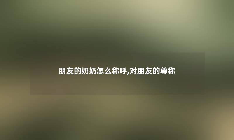 朋友的奶奶怎么称呼,对朋友的尊称 朋友的奶奶怎么称呼,对朋友的尊称