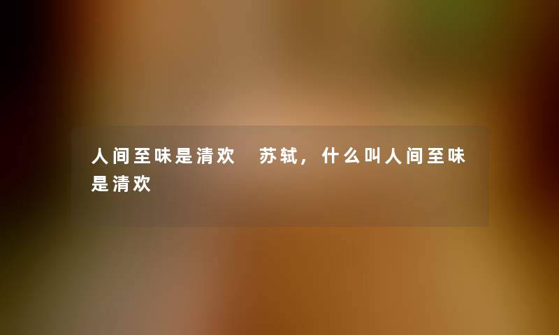 人间至味是清欢 苏轼,什么叫人间至味是清欢 人间至味是清欢 苏轼,什么叫人间至味是清欢