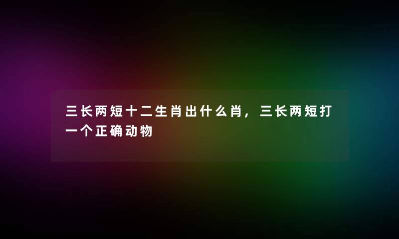 三长两短十二生肖出什么肖,三长两短打一个正确动物 三长两短十二生肖出什么肖,三长两短打一个正确动物