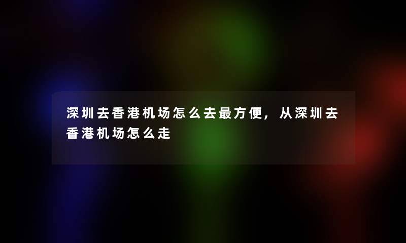 深圳去香港机场怎么去方便,从深圳去香港机场怎么走 深圳去香港机场怎么去方便,从深圳去香港机场怎么走