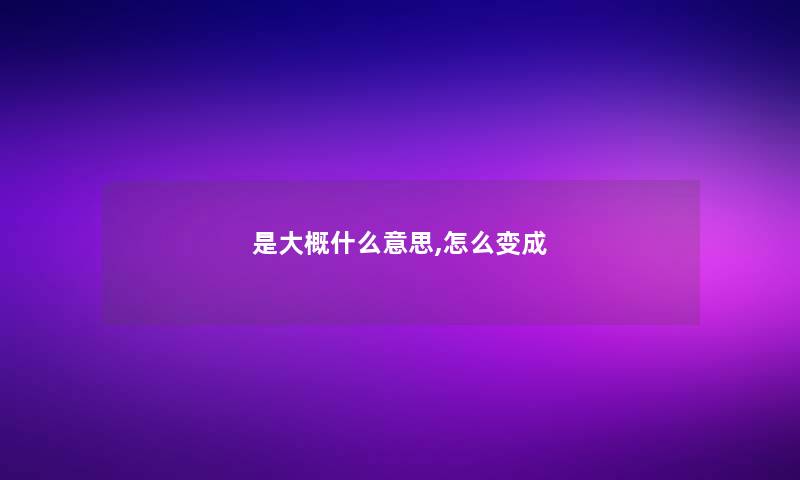 是大概什么意思,怎么变成 是大概什么意思,怎么变成