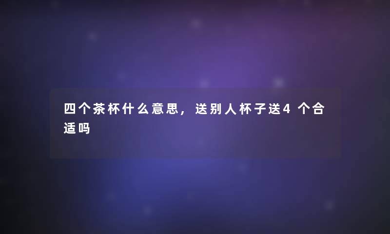四个茶杯什么意思,送别人杯子送4个合适吗 四个茶杯什么意思,送别人杯子送4个合适吗
