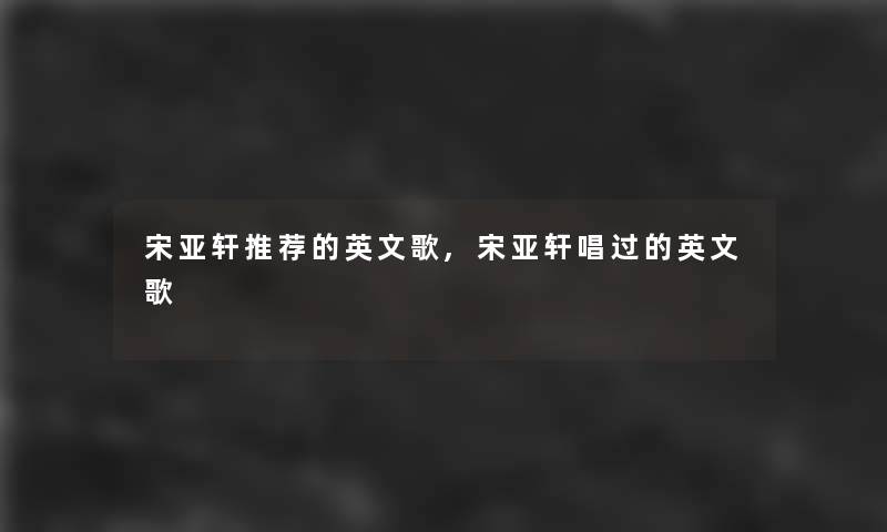 宋亚轩推荐的英文歌,宋亚轩唱过的英文歌 宋亚轩推荐的英文歌,宋亚轩唱过的英文歌