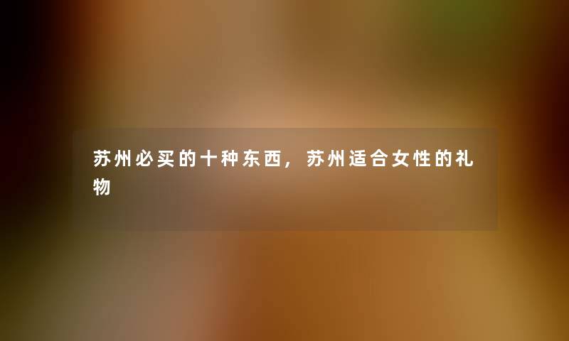 苏州必买的十种东西,苏州适合女性的礼物