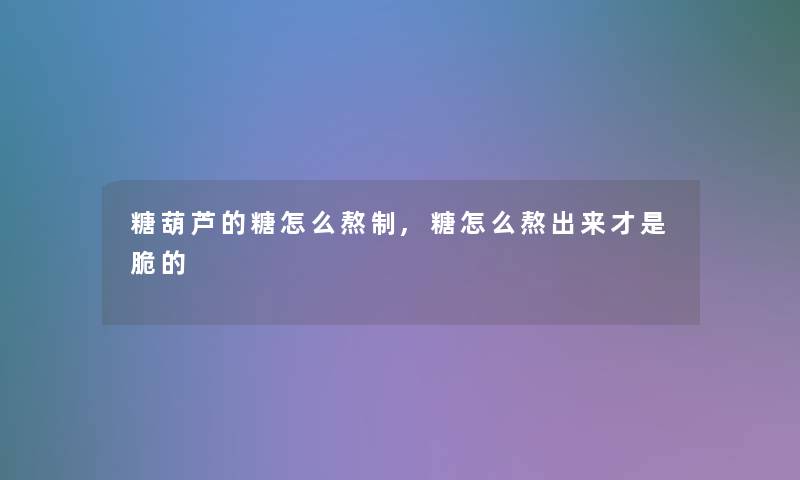 糖葫芦的糖怎么熬制,糖怎么熬出来才是脆的