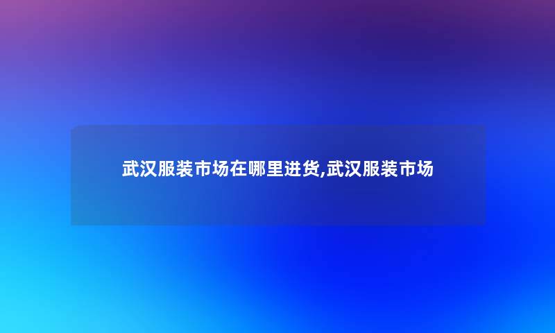 武汉服装市场在哪里进货,武汉服装市场 武汉服装市场在哪里进货,武汉服装市场