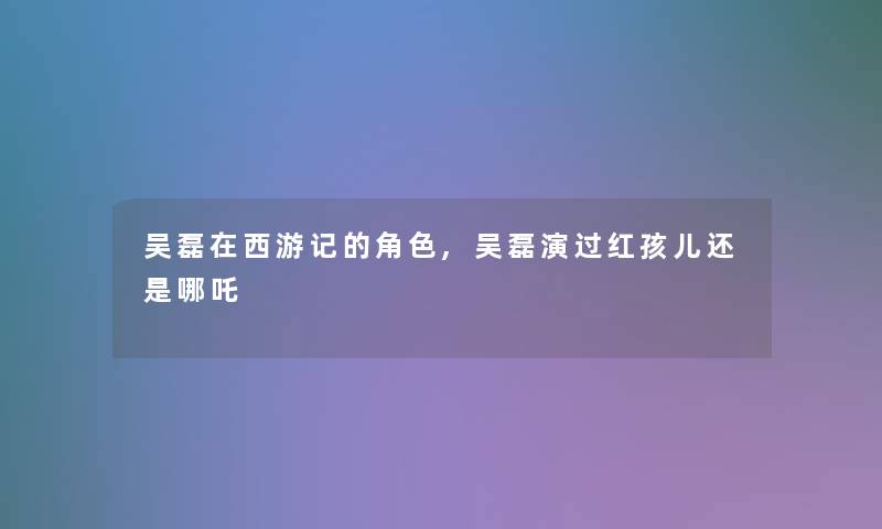 吴磊在西游记的角色,吴磊演过红孩儿还是哪吒 吴磊在西游记的角色,吴磊演过红孩儿还是哪吒