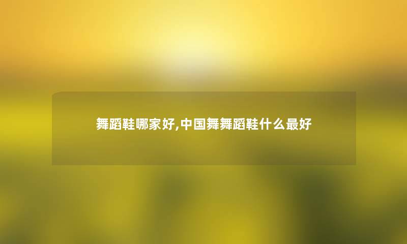 舞蹈鞋哪家好,中国舞舞蹈鞋什么好 舞蹈鞋哪家好,中国舞舞蹈鞋什么好