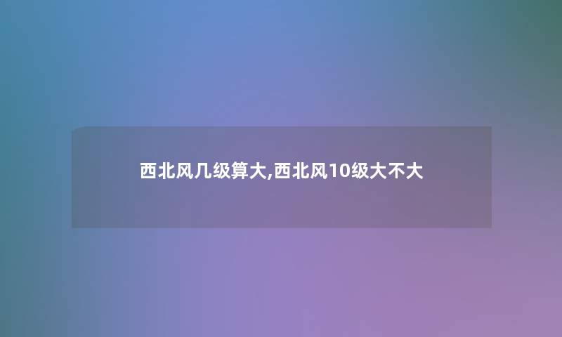 西北风几级算大,西北风10级大不大 西北风几级算大,西北风10级大不大