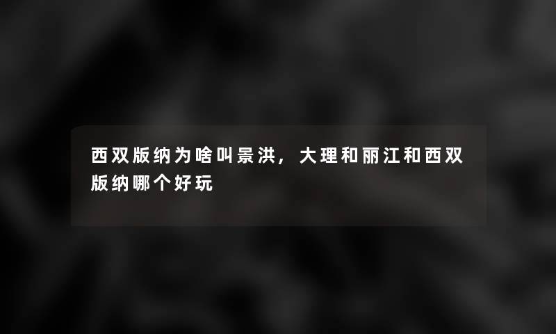 西双版纳为啥叫景洪,大理和丽江和西双版纳哪个好玩