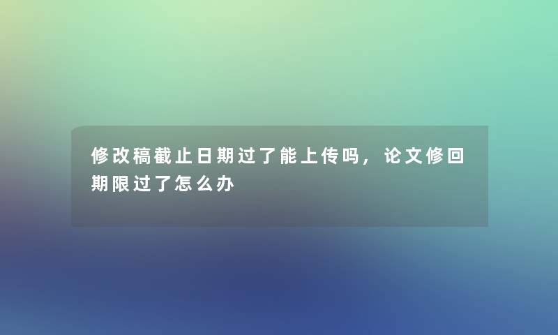 修改稿截止日期过了能上传吗,论文修回期限过了怎么办 修改稿截止日期过了能上传吗,论文修回期限过了怎么办