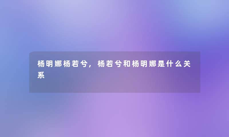 杨明娜杨若兮,杨若兮和杨明娜是什么关系 杨明娜杨若兮,杨若兮和杨明娜是什么关系