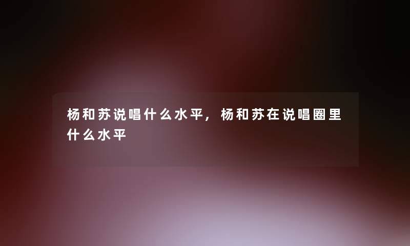 杨和苏说唱什么水平,杨和苏在说唱圈里什么水平 杨和苏说唱什么水平,杨和苏在说唱圈里什么水平