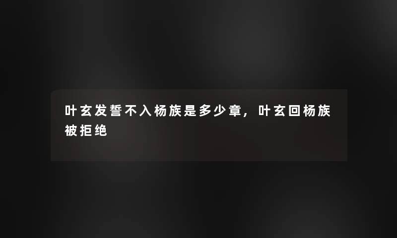 叶玄发誓不入杨族是多少章,叶玄回杨族被拒绝 叶玄发誓不入杨族是多少章,叶玄回杨族被拒绝