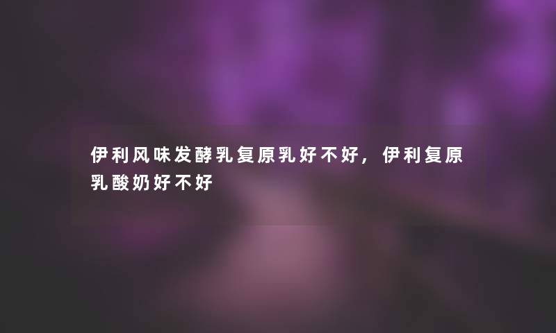 伊利风味发酵乳复原乳好不好,伊利复原乳酸奶好不好 伊利风味发酵乳复原乳好不好,伊利复原乳酸奶好不好