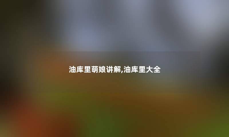 油库里萌娘讲解,油库里大全