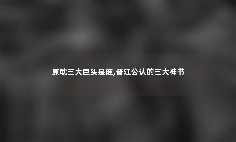 原耽三大巨头是谁,晋江不错的三大神书 原耽三大巨头是谁,晋江不错的三大神书