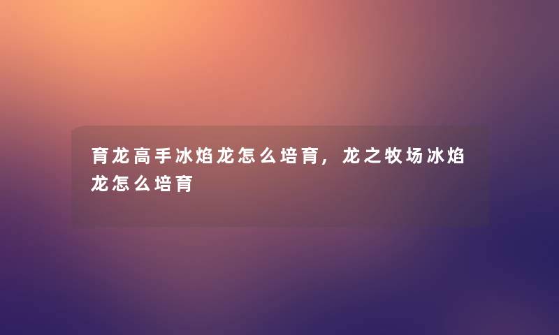 育龙高手冰焰龙怎么培育,龙之牧场冰焰龙怎么培育 育龙高手冰焰龙怎么培育,龙之牧场冰焰龙怎么培育