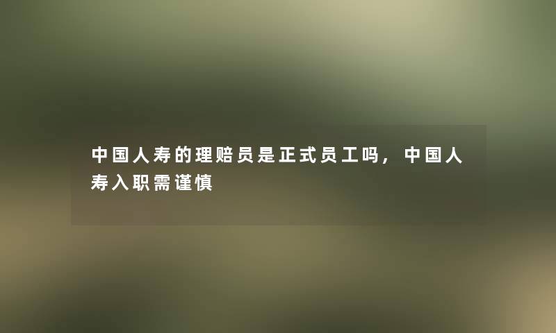 中国人寿的理赔员是正式员工吗,中国人寿入职需谨慎 中国人寿的理赔员是正式员工吗,中国人寿入职需谨慎