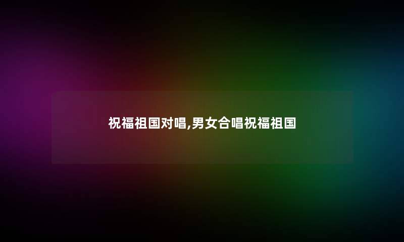 祝福祖国对唱,男女合唱祝福祖国 祝福祖国对唱,男女合唱祝福祖国
