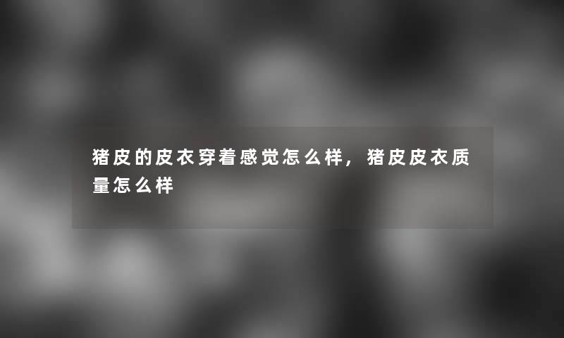 猪皮的皮衣穿着感觉怎么样,猪皮皮衣质量怎么样 猪皮的皮衣穿着感觉怎么样,猪皮皮衣质量怎么样