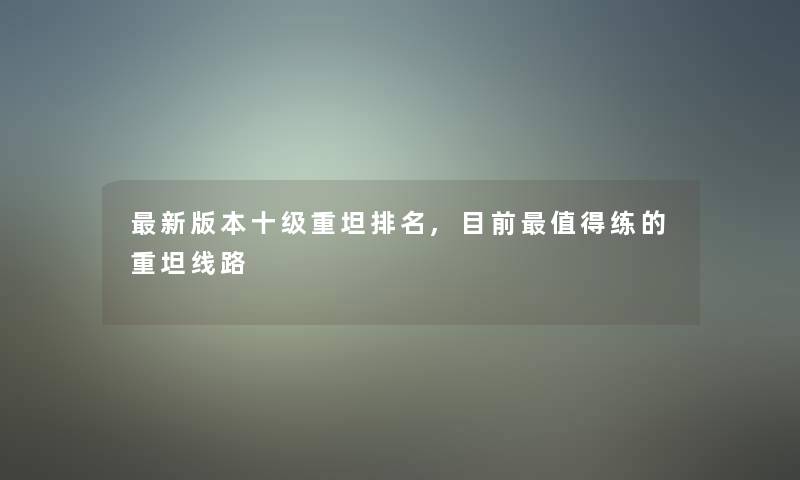 新版本十级重坦推荐,目前练的重坦线路 新版本十级重坦推荐,目前练的重坦线路